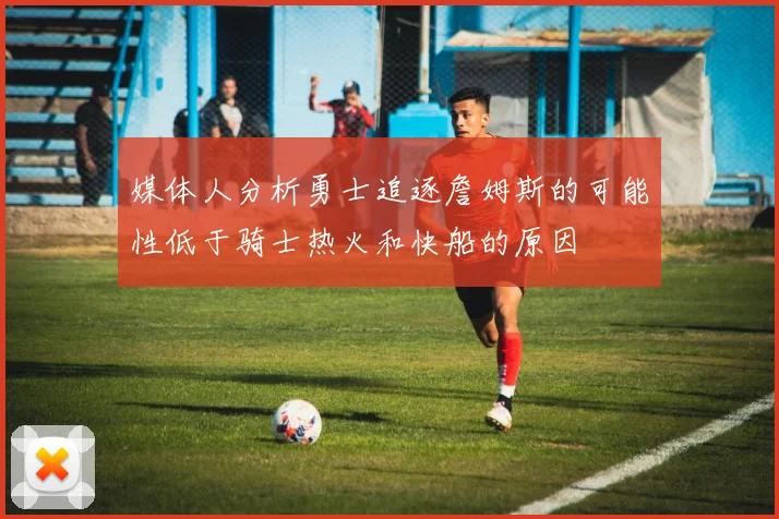 媒体人分析勇士追逐詹姆斯的可能性低于骑士热火和快船的原因