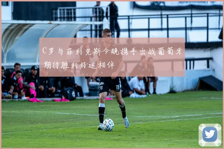 C罗与菲利克斯今晚携手出战葡萄牙期待胜利好运相伴