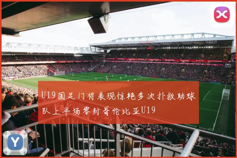 U19国足门将表现惊艳多次扑救助球队上半场零封哥伦比亚U19