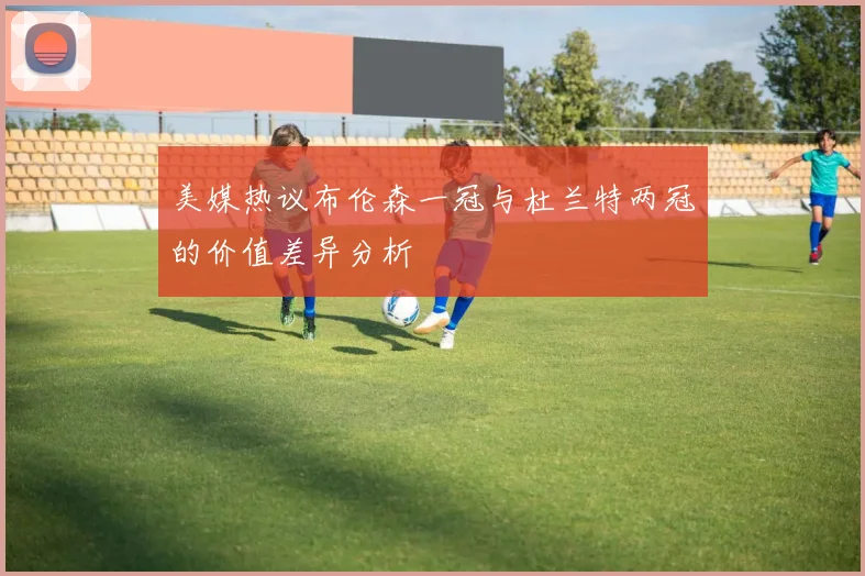 美媒热议布伦森一冠与杜兰特两冠的价值差异分析