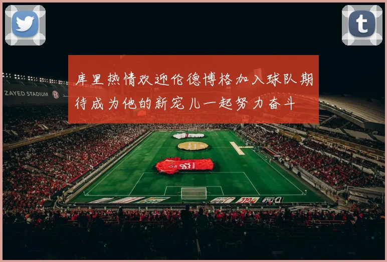 库里热情欢迎伦德博格加入球队期待成为他的新宠儿一起努力奋斗
