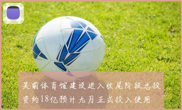 吴前体育馆建设进入收尾阶段总投资约18亿预计九月正式投入使用