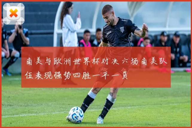 南美与欧洲世界杯对决六场南美队伍表现强势四胜一平一负