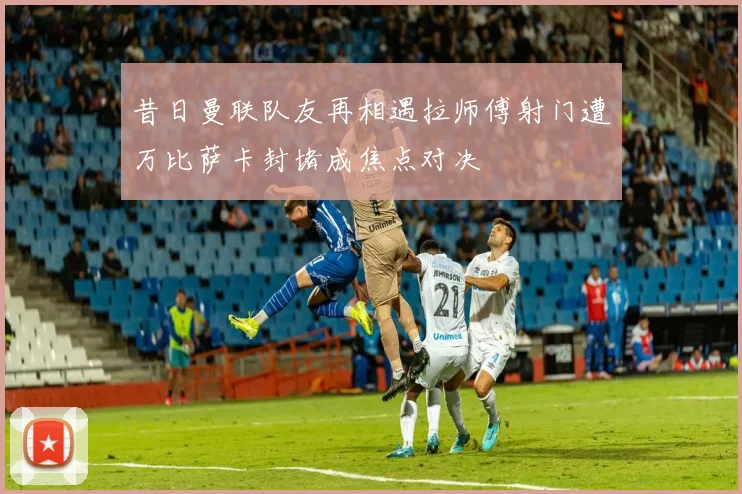 昔日曼联队友再相遇拉师傅射门遭万比萨卡封堵成焦点对决