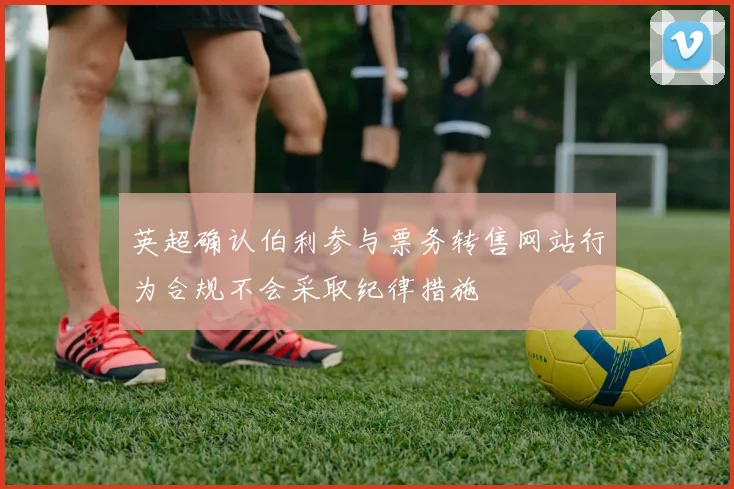 英超确认伯利参与票务转售网站行为合规不会采取纪律措施