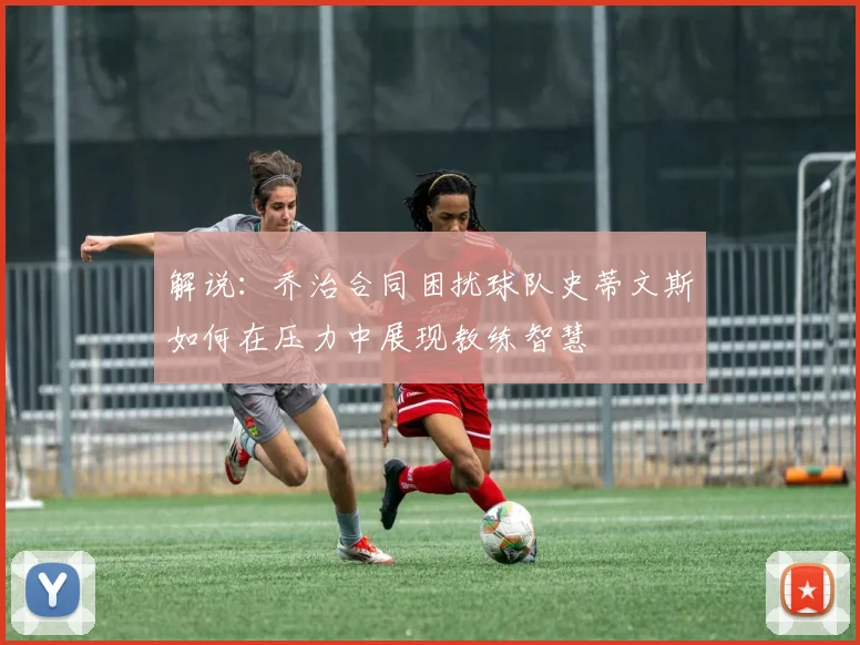 解说：乔治合同困扰球队史蒂文斯如何在压力中展现教练智慧