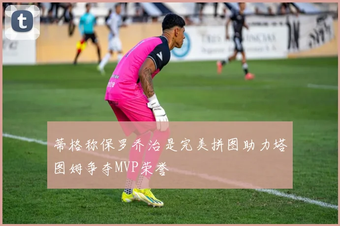 蒂格称保罗乔治是完美拼图助力塔图姆争夺MVP荣誉