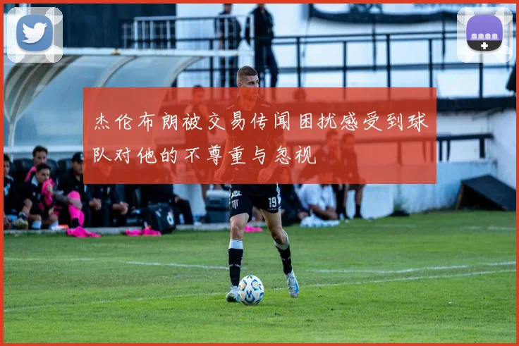 杰伦布朗被交易传闻困扰感受到球队对他的不尊重与忽视