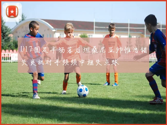 U17国足半场落后坦桑尼亚帅惟浩错失良机对手频频中框失点球