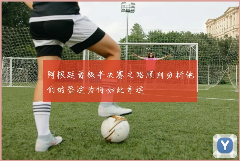阿根廷晋级半决赛之路顺利分析他们的签运为何如此幸运