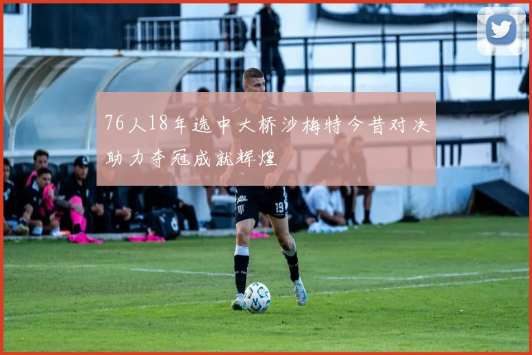 76人18年选中大桥沙梅特今昔对决助力夺冠成就辉煌