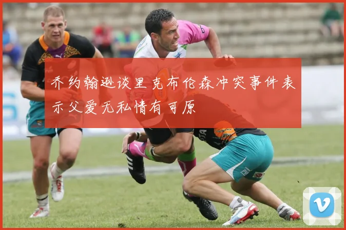 乔约翰逊谈里克布伦森冲突事件表示父爱无私情有可原