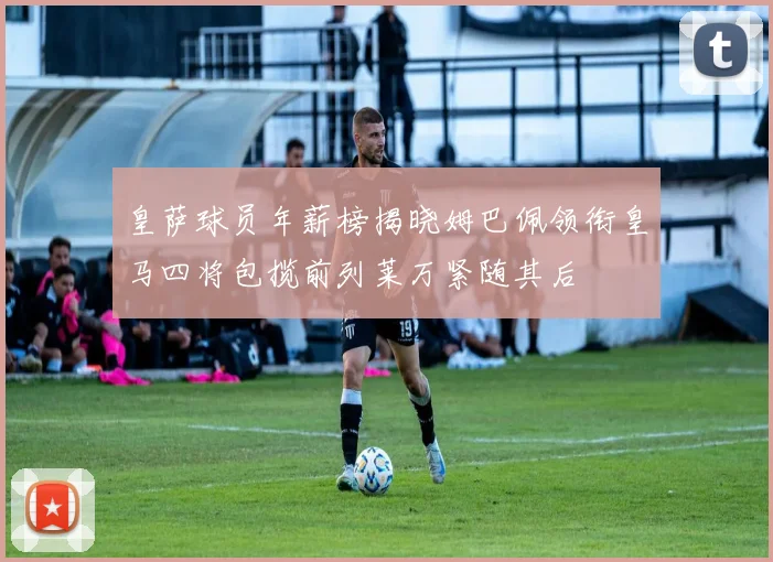 皇萨球员年薪榜揭晓姆巴佩领衔皇马四将包揽前列莱万紧随其后