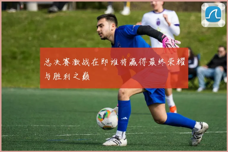 总决赛激战在即谁将赢得最终荣耀与胜利之巅
