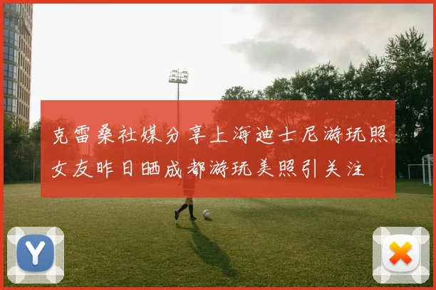 克雷桑社媒分享上海迪士尼游玩照女友昨日晒成都游玩美照引关注