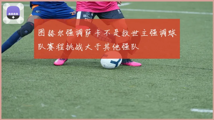 图赫尔强调萨卡不是救世主强调球队赛程挑战大于其他强队