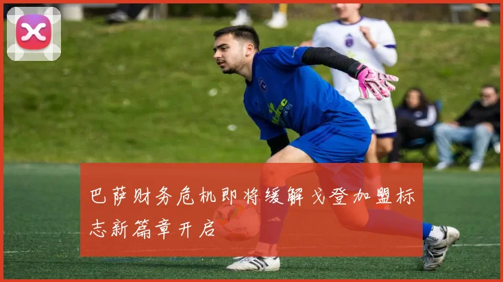 巴萨财务危机即将缓解戈登加盟标志新篇章开启