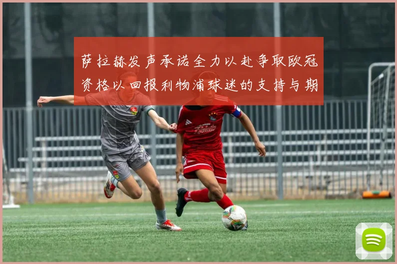 萨拉赫发声承诺全力以赴争取欧冠资格以回报利物浦球迷的支持与期待