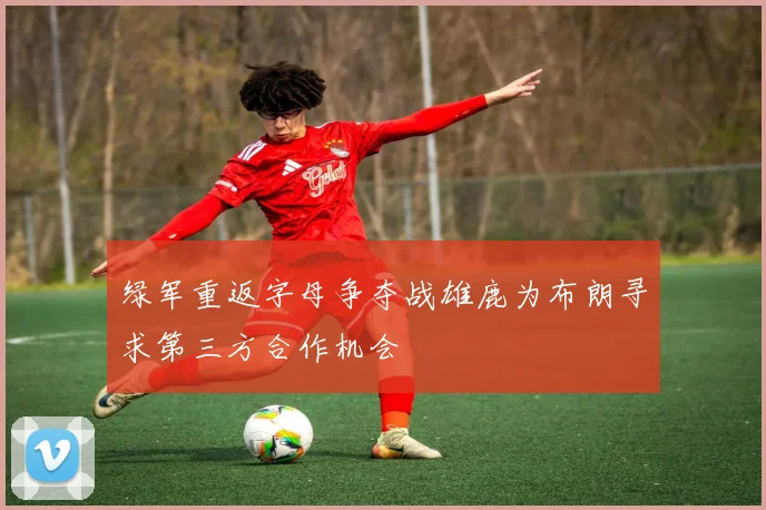 绿军重返字母争夺战雄鹿为布朗寻求第三方合作机会
