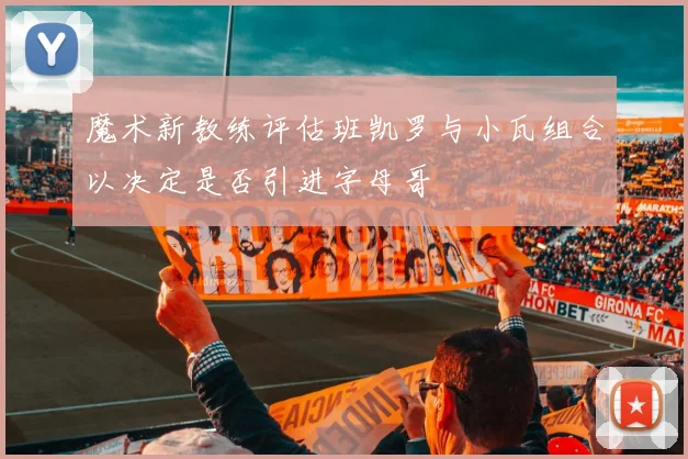 魔术新教练评估班凯罗与小瓦组合以决定是否引进字母哥