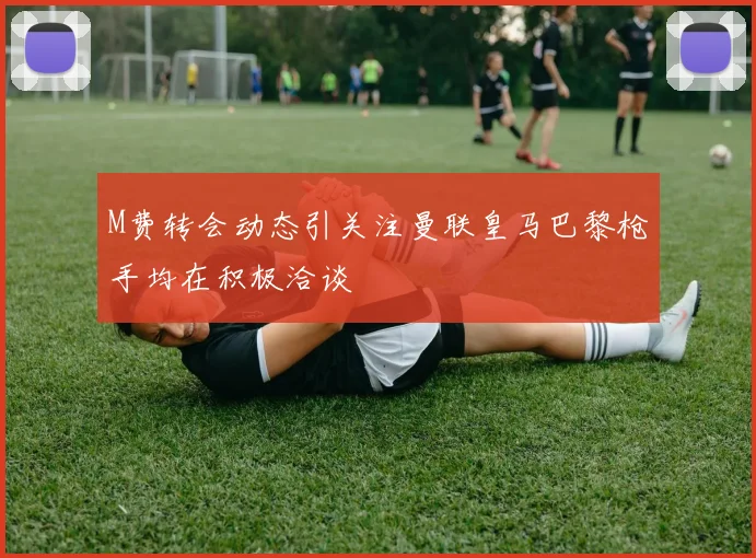 M费转会动态引关注曼联皇马巴黎枪手均在积极洽谈