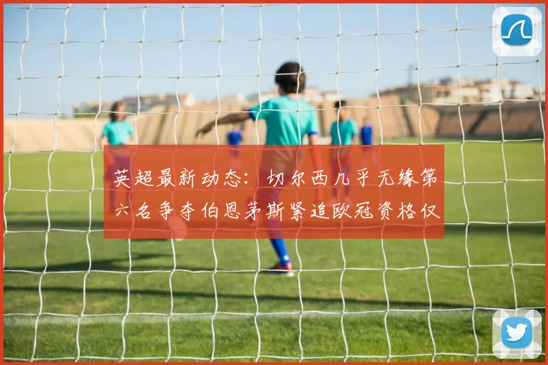 英超最新动态：切尔西几乎无缘第六名争夺伯恩茅斯紧追欧冠资格仅差三分