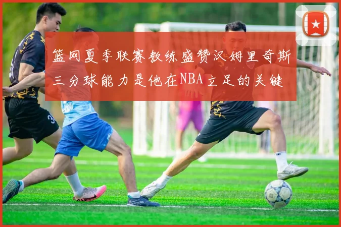篮网夏季联赛教练盛赞汉姆里奇斯三分球能力是他在NBA立足的关键